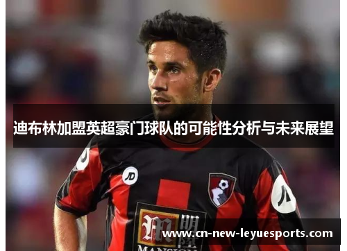 迪布林加盟英超豪门球队的可能性分析与未来展望