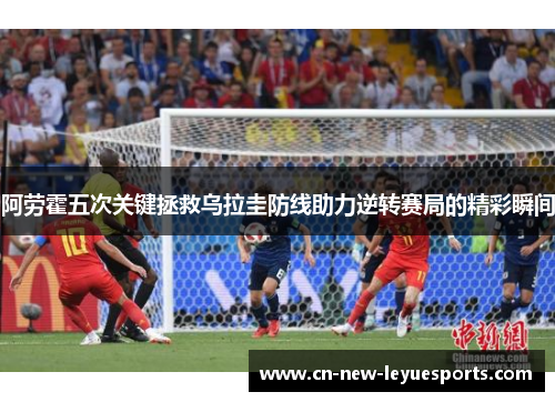 阿劳霍五次关键拯救乌拉圭防线助力逆转赛局的精彩瞬间