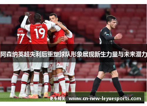 阿森纳英超失利后重塑球队形象展现新生力量与未来潜力