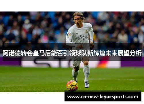 阿诺德转会皇马后能否引领球队新辉煌未来展望分析