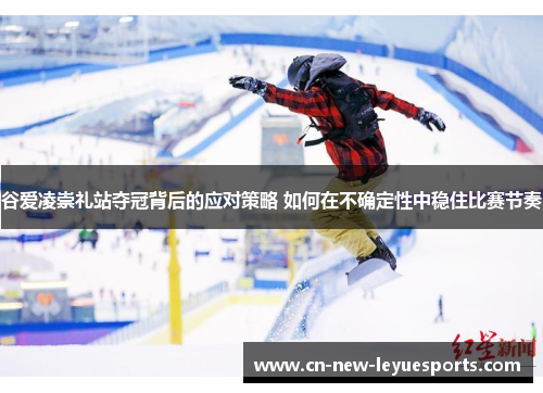 谷爱凌崇礼站夺冠背后的应对策略 如何在不确定性中稳住比赛节奏