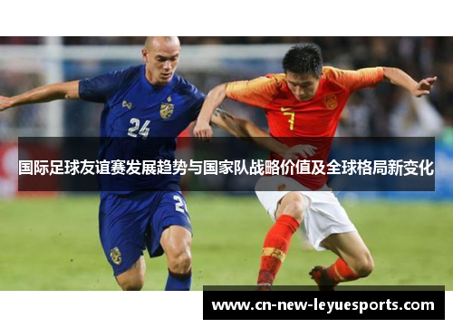 国际足球友谊赛发展趋势与国家队战略价值及全球格局新变化