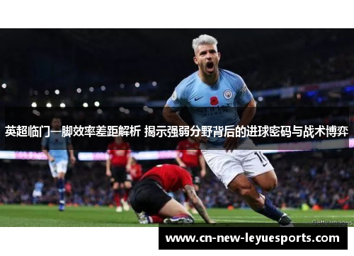 英超临门一脚效率差距解析 揭示强弱分野背后的进球密码与战术博弈