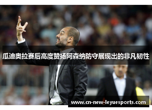 瓜迪奥拉赛后高度赞扬阿森纳防守展现出的非凡韧性 瓜迪奥拉赛后高度赞扬阿森纳防守展现出的非凡韧性