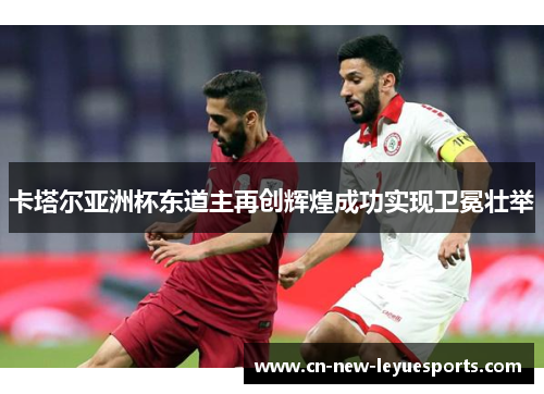 卡塔尔亚洲杯东道主再创辉煌成功实现卫冕壮举